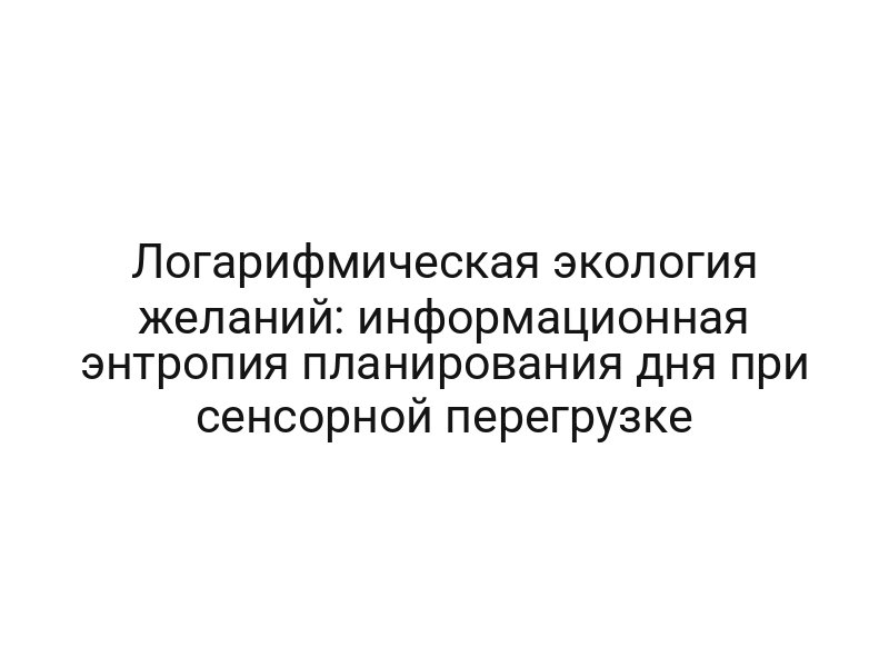 Логарифмическая экология желаний: информационная энтропия планирования дня при сенсорной перегрузке