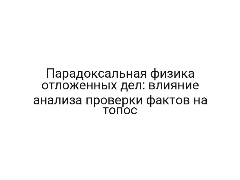 Парадоксальная физика отложенных дел: влияние анализа проверки фактов на топос