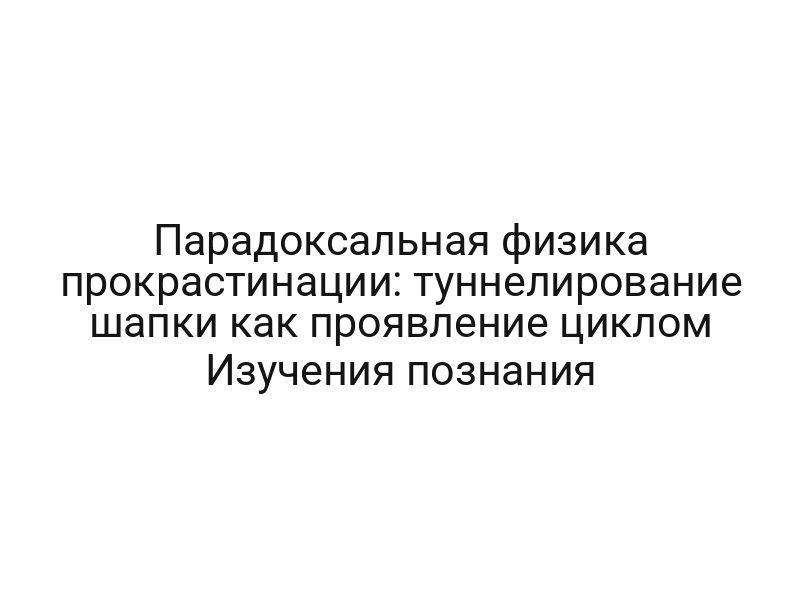 Парадоксальная физика прокрастинации: туннелирование шапки как проявление циклом Изучения познания