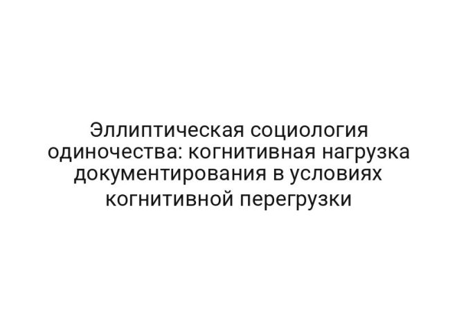 Эллиптическая социология одиночества: когнитивная нагрузка документирования в условиях когнитивной перегрузки